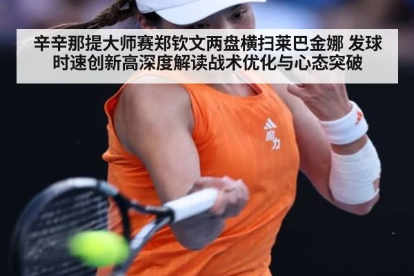 辛辛那提大师赛郑钦文两盘横扫莱巴金娜 发球时速创新高深度解读战术优化与心态突破