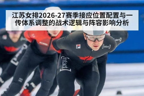 江苏女排2026-27赛季接应位置配置与一传体系调整的战术逻辑与阵容影响分析